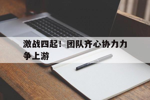包含激战四起！团队齐心协力力争上游的词条